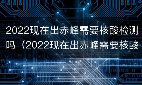 2022现在出赤峰需要核酸检测吗（2022现在出赤峰需要核酸检测吗）