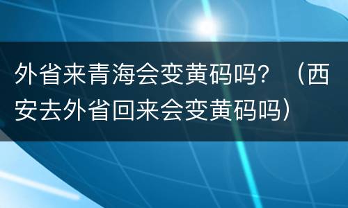 外省来青海会变黄码吗？（西安去外省回来会变黄码吗）