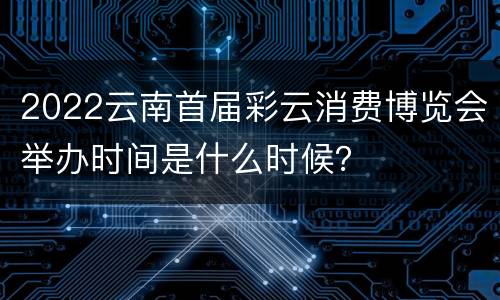 2022云南首届彩云消费博览会举办时间是什么时候？