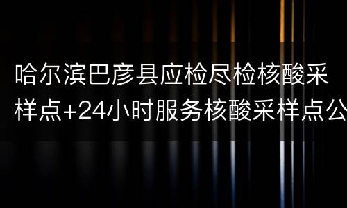 哈尔滨巴彦县应检尽检核酸采样点+24小时服务核酸采样点公告