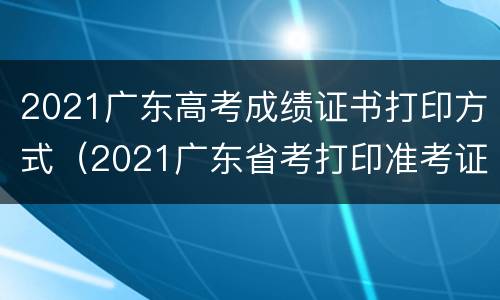 2021广东高考成绩证书打印方式（2021广东省考打印准考证）