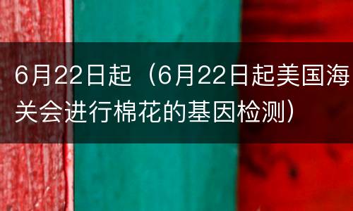 6月22日起（6月22日起美国海关会进行棉花的基因检测）