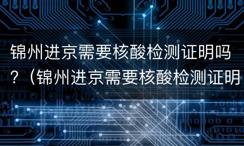 锦州进京需要核酸检测证明吗?（锦州进京需要核酸检测证明吗最近）