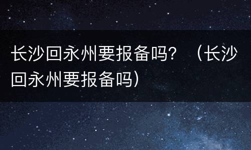 长沙回永州要报备吗？（长沙回永州要报备吗）