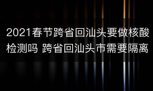 2021春节跨省回汕头要做核酸检测吗 跨省回汕头市需要隔离吗