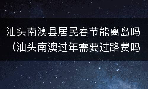 汕头南澳县居民春节能离岛吗（汕头南澳过年需要过路费吗）