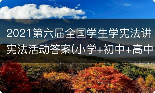 2021第六届全国学生学宪法讲宪法活动答案(小学+初中+高中+大学)