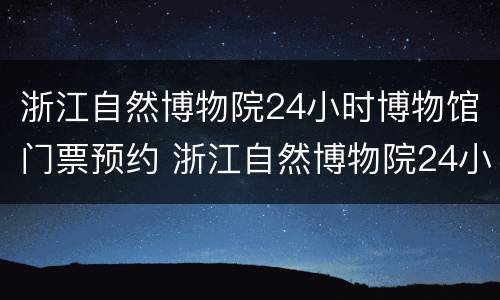 浙江自然博物院24小时博物馆门票预约 浙江自然博物院24小时博物馆门票预约电话