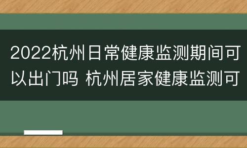 2022杭州日常健康监测期间可以出门吗 杭州居家健康监测可以出门吗