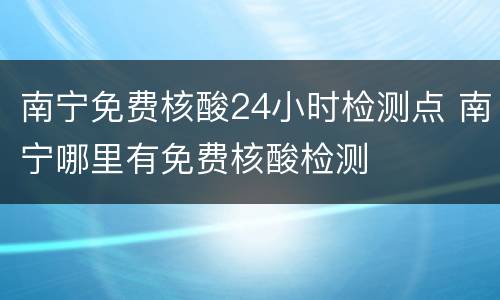南宁免费核酸24小时检测点 南宁哪里有免费核酸检测