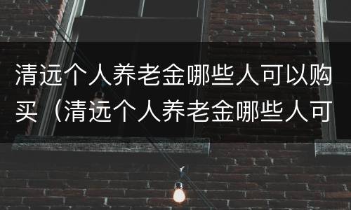 清远个人养老金哪些人可以购买（清远个人养老金哪些人可以购买呢）