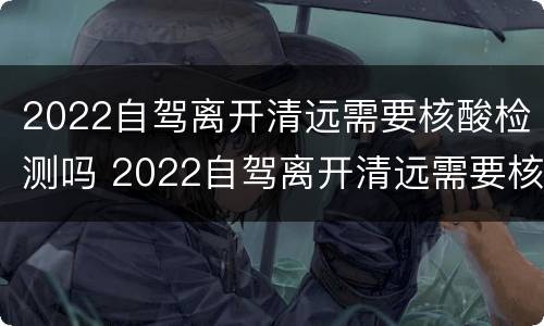 2022自驾离开清远需要核酸检测吗 2022自驾离开清远需要核酸检测吗今天