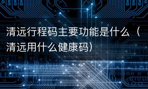 清远行程码主要功能是什么（清远用什么健康码）