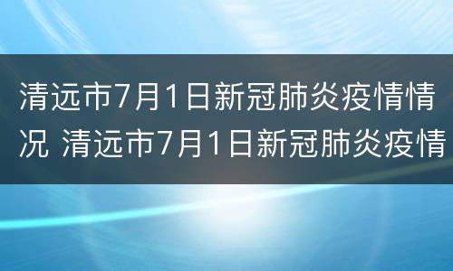清远市7月1日新冠肺炎疫情情况 清远市7月1日新冠肺炎疫情情况报告