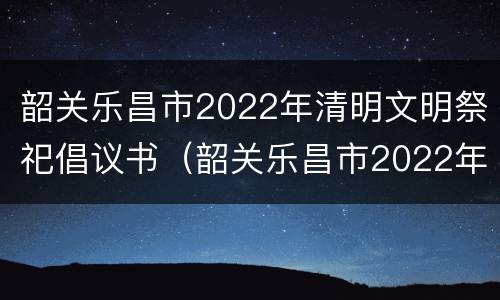 韶关乐昌市2022年清明文明祭祀倡议书（韶关乐昌市2022年清明文明祭祀倡议书）