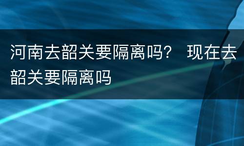 河南去韶关要隔离吗？ 现在去韶关要隔离吗