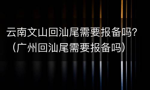 云南文山回汕尾需要报备吗？（广州回汕尾需要报备吗）