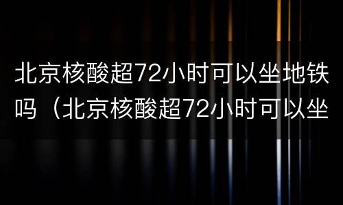 北京核酸超72小时可以坐地铁吗（北京核酸超72小时可以坐地铁吗今天）