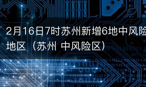 2月16日7时苏州新增6地中风险地区（苏州 中风险区）