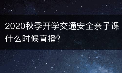 2020秋季开学交通安全亲子课什么时候直播？