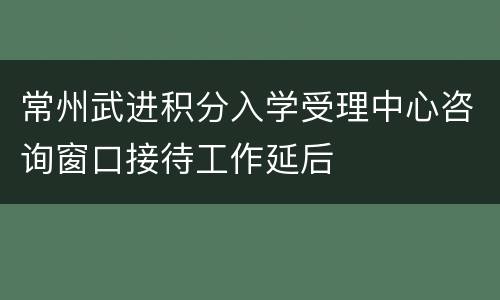 常州武进积分入学受理中心咨询窗口接待工作延后