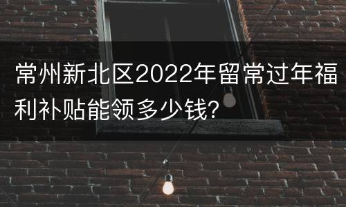常州新北区2022年留常过年福利补贴能领多少钱？