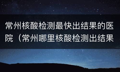 常州核酸检测最快出结果的医院（常州哪里核酸检测出结果快）