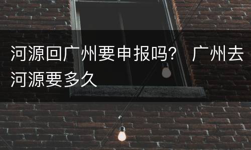 河源回广州要申报吗？ 广州去河源要多久