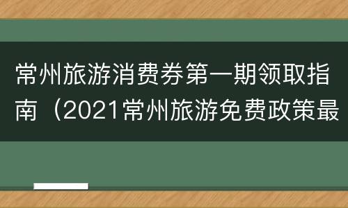 常州旅游消费券第一期领取指南（2021常州旅游免费政策最新）