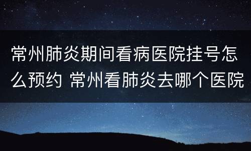 常州肺炎期间看病医院挂号怎么预约 常州看肺炎去哪个医院好
