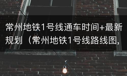 常州地铁1号线通车时间+最新规划（常州地铁1号线路线图,沿沿城际）