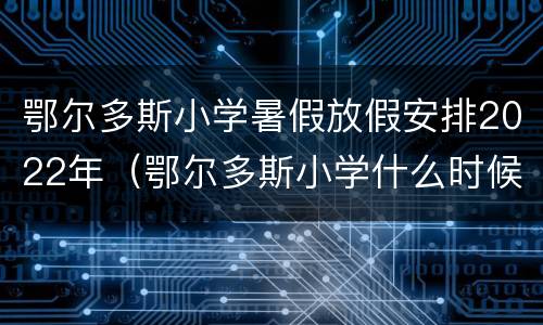 鄂尔多斯小学暑假放假安排2022年（鄂尔多斯小学什么时候放暑假2021年）
