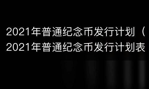 2021年普通纪念币发行计划（2021年普通纪念币发行计划表）