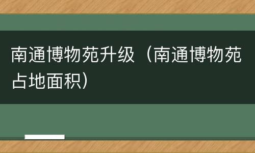南通博物苑升级（南通博物苑占地面积）