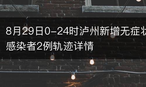 8月29日0-24时泸州新增无症状感染者2例轨迹详情