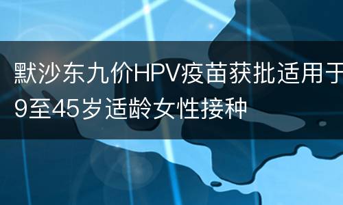 默沙东九价HPV疫苗获批适用于9至45岁适龄女性接种