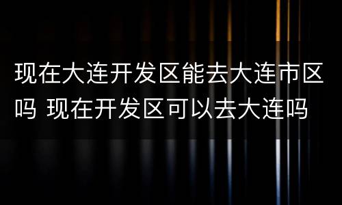 现在大连开发区能去大连市区吗 现在开发区可以去大连吗