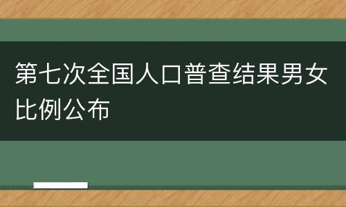 第七次全国人口普查结果男女比例公布
