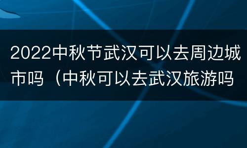 2022中秋节武汉可以去周边城市吗（中秋可以去武汉旅游吗）