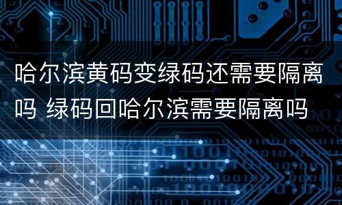 哈尔滨黄码变绿码还需要隔离吗 绿码回哈尔滨需要隔离吗