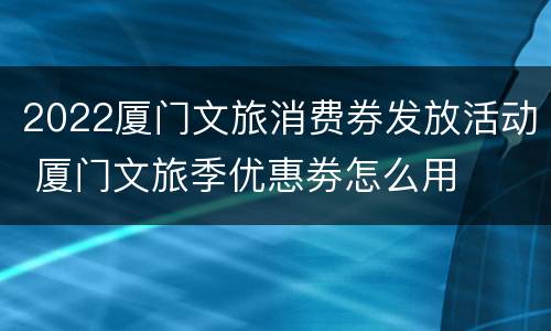 2022厦门文旅消费券发放活动 厦门文旅季优惠劵怎么用