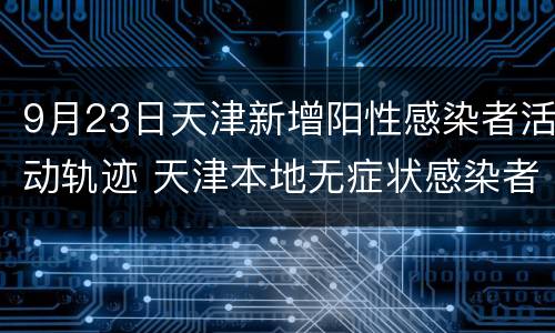 9月23日天津新增阳性感染者活动轨迹 天津本地无症状感染者行动轨迹公布