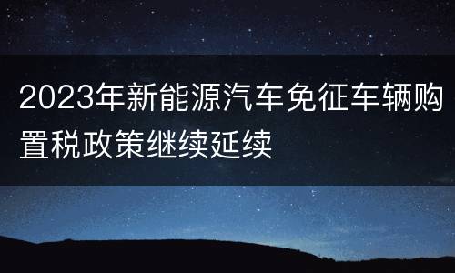 2023年新能源汽车免征车辆购置税政策继续延续