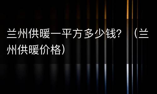 兰州供暖一平方多少钱？（兰州供暖价格）