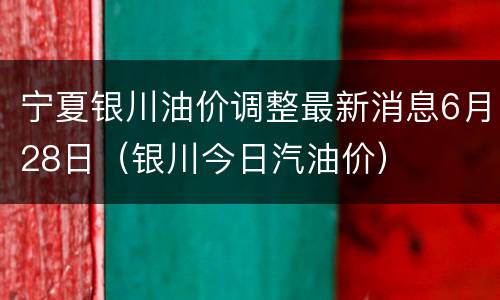 宁夏银川油价调整最新消息6月28日（银川今日汽油价）
