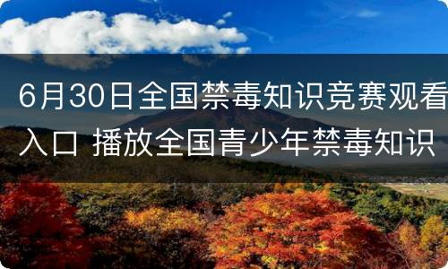 6月30日全国禁毒知识竞赛观看入口 播放全国青少年禁毒知识竞赛现场赛