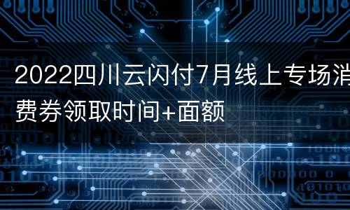 2022四川云闪付7月线上专场消费券领取时间+面额