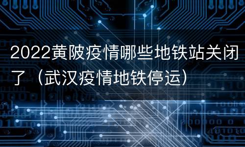 2022黄陂疫情哪些地铁站关闭了（武汉疫情地铁停运）