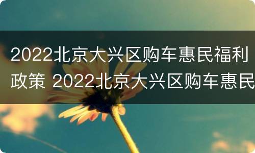 2022北京大兴区购车惠民福利政策 2022北京大兴区购车惠民福利政策出台