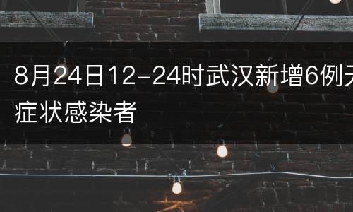 8月24日12-24时武汉新增6例无症状感染者